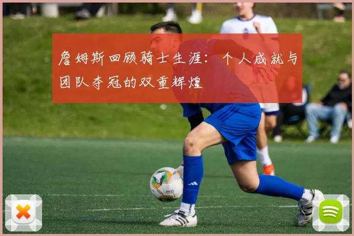 詹姆斯回顾骑士生涯：个人成就与团队夺冠的双重辉煌