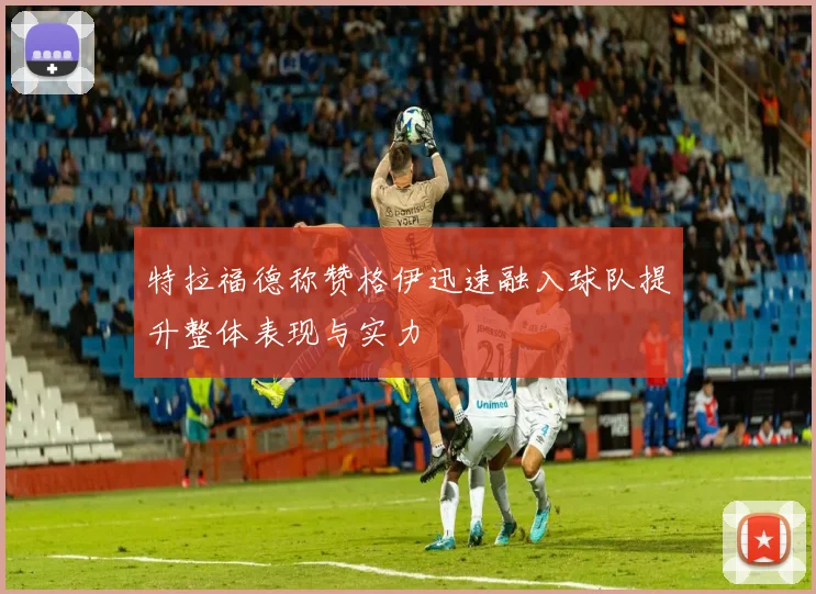 特拉福德称赞格伊迅速融入球队提升整体表现与实力