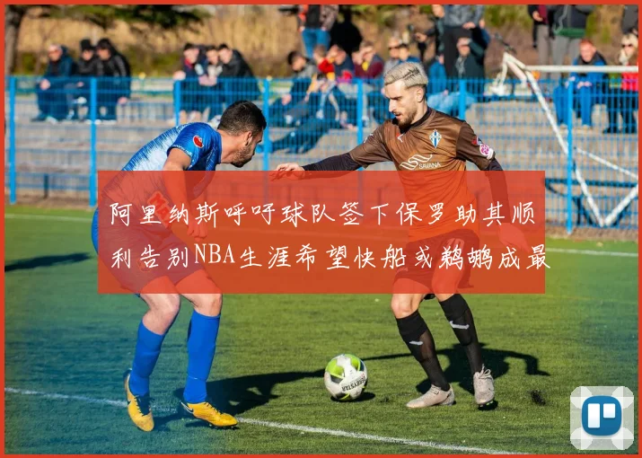 阿里纳斯呼吁球队签下保罗助其顺利告别NBA生涯希望快船或鹈鹕成最佳选择