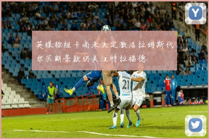 英媒称纽卡尚未决定激活拉姆斯代尔买断条款仍关注特拉福德