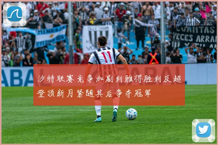 沙特联赛竞争加剧利雅得胜利反超登顶新月紧随其后争夺冠军