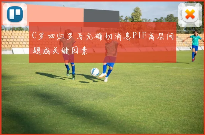 C罗回归罗马无确切消息PIF高层问题成关键因素