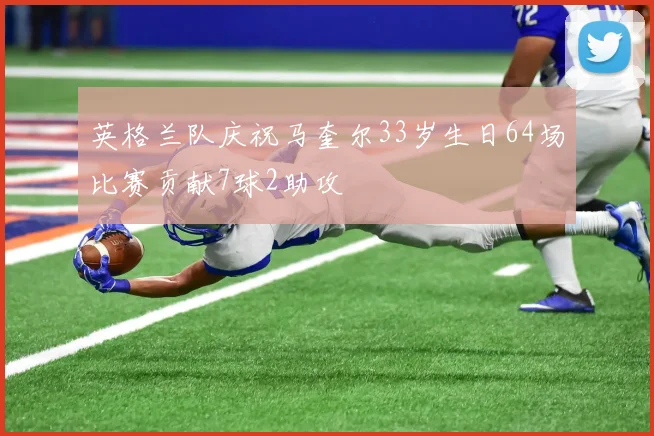 英格兰队庆祝马奎尔33岁生日64场比赛贡献7球2助攻