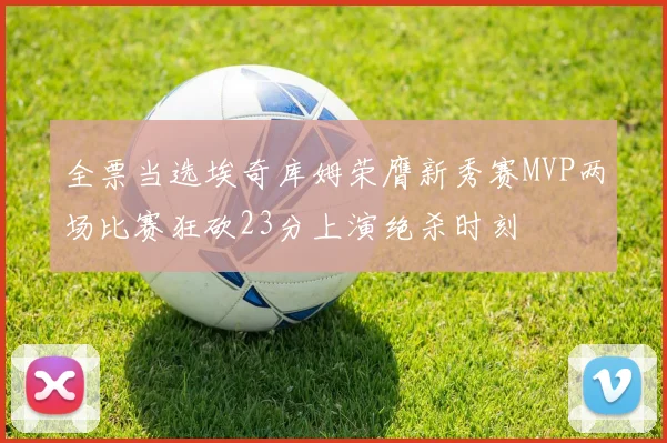 全票当选埃奇库姆荣膺新秀赛MVP两场比赛狂砍23分上演绝杀时刻