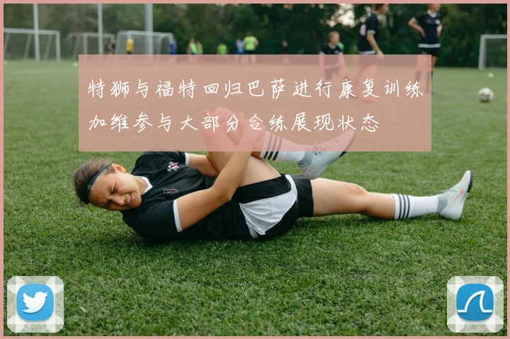 特狮与福特回归巴萨进行康复训练加维参与大部分合练展现状态