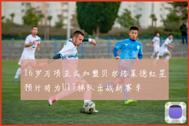 16岁万项正式加盟贝尔格莱德红星预计将为U17梯队出战新赛季