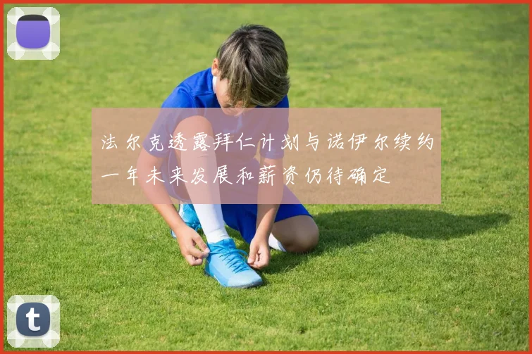 法尔克透露拜仁计划与诺伊尔续约一年未来发展和薪资仍待确定
