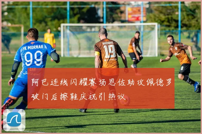 阿巴连线闪耀赛场恩佐助攻佩德罗破门后擦鞋庆祝引热议
