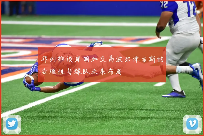 邓利维谈库明加交易波尔津吉斯的合理性与球队未来布局