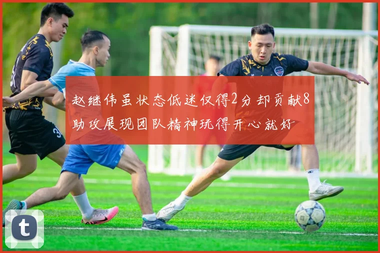 赵继伟虽状态低迷仅得2分却贡献8助攻展现团队精神玩得开心就好