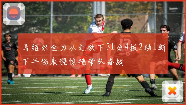 马绍尔全力以赴砍下31分4板2助1断下半场表现惊艳带队奋战