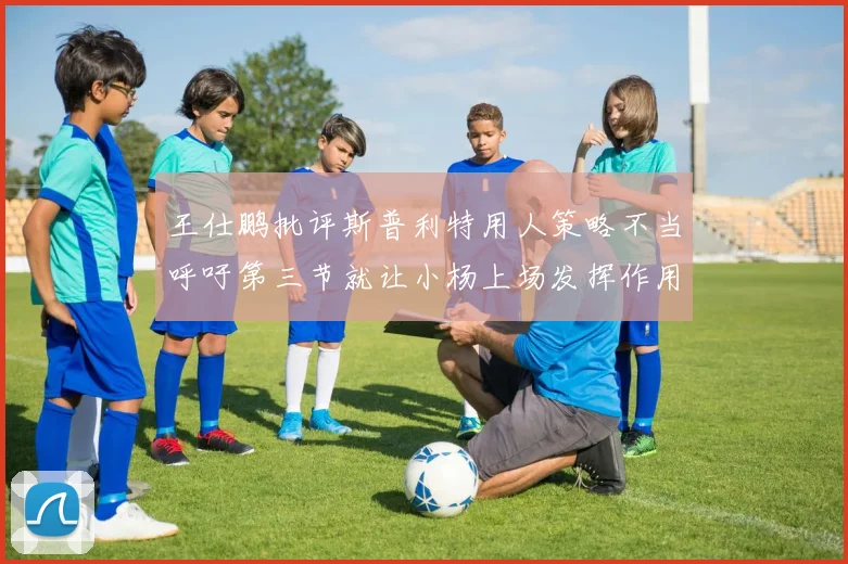 王仕鹏批评斯普利特用人策略不当呼吁第三节就让小杨上场发挥作用